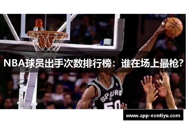 NBA球员出手次数排行榜：谁在场上最枪？