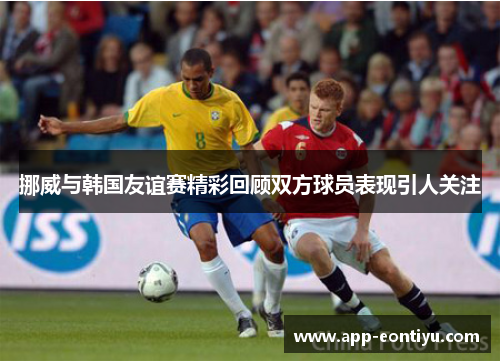 挪威与韩国友谊赛精彩回顾双方球员表现引人关注